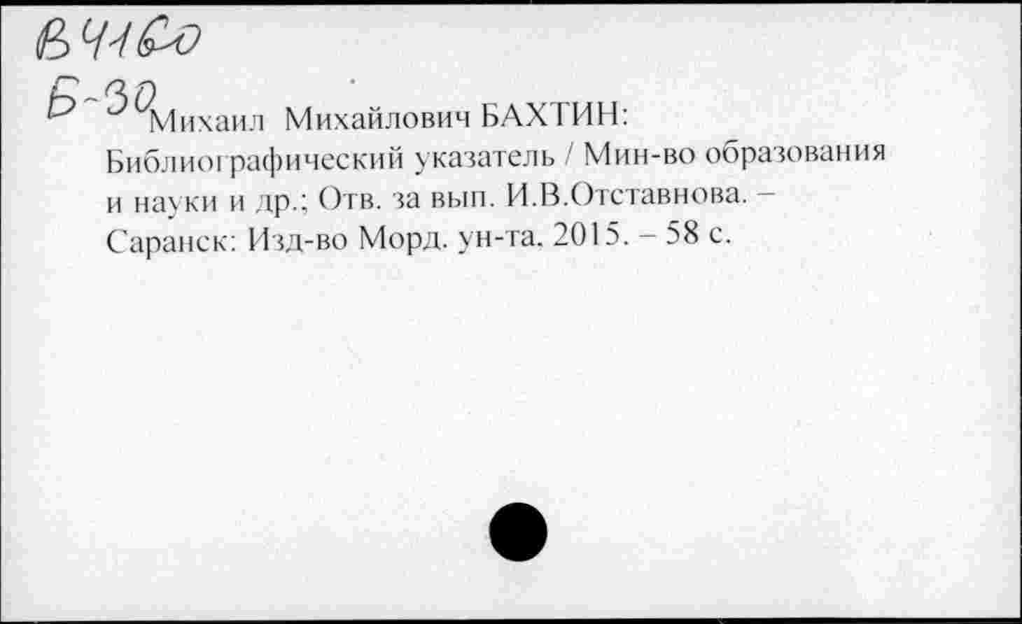 ﻿(В 7-У
Михаил
Михайлович БАХТИН:
Библио! рафический указатель / Мин-во образования и науки и др.; Отв. за вып. И.В.Отставнова.
Саранск: Изд-во Морд, ун-та. 2015. - 58 с.